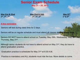 Senior Exam Schedule
                                    May 21 – 25, 2012



May 21st & 22nd                   May 23rd & 24th                    May 25th
2nd, 4th, 7th                       3rd, 5th, 6th                    1st & 8th


A few reminders:
Seniors will test during class time for 2 days.

Seniors will be on regular schedule and must attend all classes during these days.

Seniors DO NOT have to attend school on Tuesday, May 29th, Wednesday, May 30th, or
Thursday, May 31st.

Although senior students do not have to attend school on May 31st, they do have to
attend graduation practice.

Graduation practice is scheduled for May 31st at 8:30 A.M.

Practice is mandatory and ALL students must ride the bus. More details to come.
 