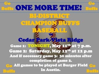 Go                                      Go
Buffs   ONE MORE TIME!                  Buffs
           BI-DISTRICT
         CHAMPION BUFFS
            BASEBALL
                      vs
        Cedar Park-Vista Ridge
   Game 1: TONIGHT, May 11th at 7 p.m.
   Game 2: Saturday, May 12th at 12 p.m
  And if necessary game 3: 30 minutes after
            completion of game 2.
 Go All games to be played at Burger Field Go
Buffs             In Austin.              Buffs
 