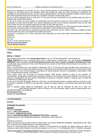 Ano 2013, Número 206

Fortaleza, quarta-feira, 6 de novembro de 2013

Página 65

Desta forma, partindo-se da premissa de que a prova pericial solicitada é eminentemente técnica, já que imprescindível
formação em informática para a sua realização, tendo sido realizada por órgão de notória capacidade e idoneidade, por
solicitação da própria parte promovente, que não indicou assistente técnico, não vislumbro qualquer nulidade no fato de não ter
sido intimada especificamente para acompanhar os trabalhos realizados naquele órgão público.
No que se refere à alegação de que a mídia de fl. 131 dos autos não abre, considerando a nova certidão trazida aos autos na
presente data, também não prospera.
Ao que se vê, trata-se de meros códigos de autenticação que foram gerados quando do exame pericial e que podem ser
encontrados no laudo pericial juntado, sem maiores relevâncias quanto ao seu conteúdo propriamente ditos, ao que tudo
indica. Podem ser lidos em quaisquer programas de edição de texto hoje disponíveis.
Considerando, ainda, a derradeira certidão, determino seja requisitada a presença do Sr. Perito responsável pela confecção do
laudo pericial, que poderá prestar os esclarecimentos necessários e sanar dúvida porventura existente.
Isso posto, não sendo plausíveis os argumentos lançados pelo promovente, por ora, indefiro o pedido de nulidade do laudo
pericial anexado aos autos e de adiamento da audiência aprazada.
Requisite-se a presença do Sr. Perito responsável pela elaboração do laudo para prestar esclarecimentos na audiência
designada.
Intimem-se.
Exp. Nec.
Paracuru, 05 de novembro de 2013.
Giancarlo Antoniazzi Achutti
Juiz da 109ª Zona Eleitoral

110ª Zona Eleitoral
Editais
EDITAL n.º 42/2013
O(a) Excelentíssimo(a) Sr(a). Dr(a). Ronald Neves Pereira, Juiz da 110ª Zona Eleitoral/CE, na forma legal, etc.
TORNA PÚBLICO, aos que o presente Edital virem ou dele tomarem conhecimento, que será realizada CORREIÇÃO
ORDINÁRIA nesta Zona Eleitoral no dia 02 de dezembro de dois mil e treze, iniciando os trabalhos às 09:00 (nove) horas
na sede deste Juízo, localizado no Fórum José Pereira Sobrinho, situado na Rua Prefeito Antônio Denguinho de Santana, s/n.º,
Centro, Porteiras/CE.
Assim, em conformidade com o que disciplina a Resolução TSE n.º 21.372 de 25 de março de 2003, ficam convocados a se
fazerem presentes aos trabalhos da aludida correição: O representante do Ministério Público Eleitoral que oficia nesta unidade
jurisdicional, bem como os serventuários e funcionários da Justiça Eleitoral, incluindo os requisitados, subordinados a este
juízo, representantes de partidos e da OAB/CE.
Ficam cientes, ainda, que se faculta ao Promotor Eleitoral, OAB, partidos, eleitores e todos os que quiserem, ali
comparecerem, apresentarem publicamente reclamações relativas ao funcionamento do Cartório Eleitoral ou acerca de erros,
abusos ou irregularidades das quais tenham conhecimento e devam ser corrigidos, evitados ou sanados, para a tomada das
providências e medidas legais cabíveis.
E para que se dê ampla divulgação, determinou O(a) Sr(a). Juiz Eleitoral fosse afixado o presente edital de correição no local
de costume e publicado no DJE/CE e, de igual modo, oficiado aos órgãos públicos e aos Diretórios Municipais dos Partidos
políticos.
Dado e passado, nesta cidade de Porteiras/CE, aos 05 dias do mês de novembro de dois mil e treze. Eu.
_______________(Fábio Macedo Machado), Chefe do Cartório da 110ª Zona Eleitoral, digitei e conferi o presente edital, que é
subscrito pelo(a) MM. Juiz(a) Eleitoral.
Ronald Neves Pereira
Juiz da 110.ª Zona Eleitoral

114ª Zona Eleitoral
Decisões
INTIMAÇÃO DE DECISÃO
DECISÃO
Protocolo: 78.804/2013
Autos n°.:180-37.2013.6.06.0114
NATUREZA : DIREITOS POLÍTICOS
OBJETO: RESTABELECIMENTO DOS DIREITOS POLÍTICOS – conscrito
INTERESSADO(S): DAVI FERREIRA CONRADO - INSCRIÇÃO Nº 0814 4485 0701
R h.
Registre-se e autue-se.
Trata-se de Requerimento de próprio punho do eleitor desta 114ª ZE DAVI FERREIRA CONRADO - INSCRIÇÃO Nº 0811 4485
0701, pugnando pelo restabelecimento de seus direitos políticos.
Reúnem os autos elementos suficientes para a análise e o processamento da situação dos direitos políticos do eleitor em
comento por este Cartório Eleitoral, nos termos do disposto no art. 53, inc. II, “b” da Resolução TSE n.º 21.538/03 e instruções
Diário da Justiça Eleitoral - Tribunal Regional Eleitoral do Ceará. Documento assinado digitalmente conforme MP n. 2.200-2/2001 de 24.8.2001, que institui a
Infra-estrutura de Chaves Públicas Brasileira - ICP-Brasil, podendo ser acessado no endereço eletrônico http://www.tre-ce.gov.br

 