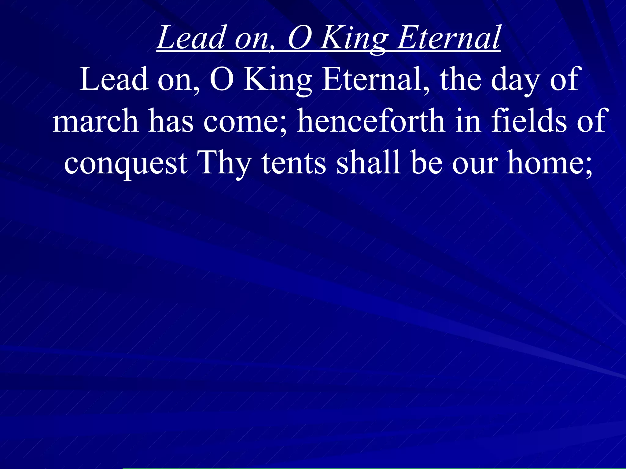 Lead on, O King Eternal Lead on, O King Eternal, the day of march has come; henceforth in fields of conquest Thy tents shall be our home; 