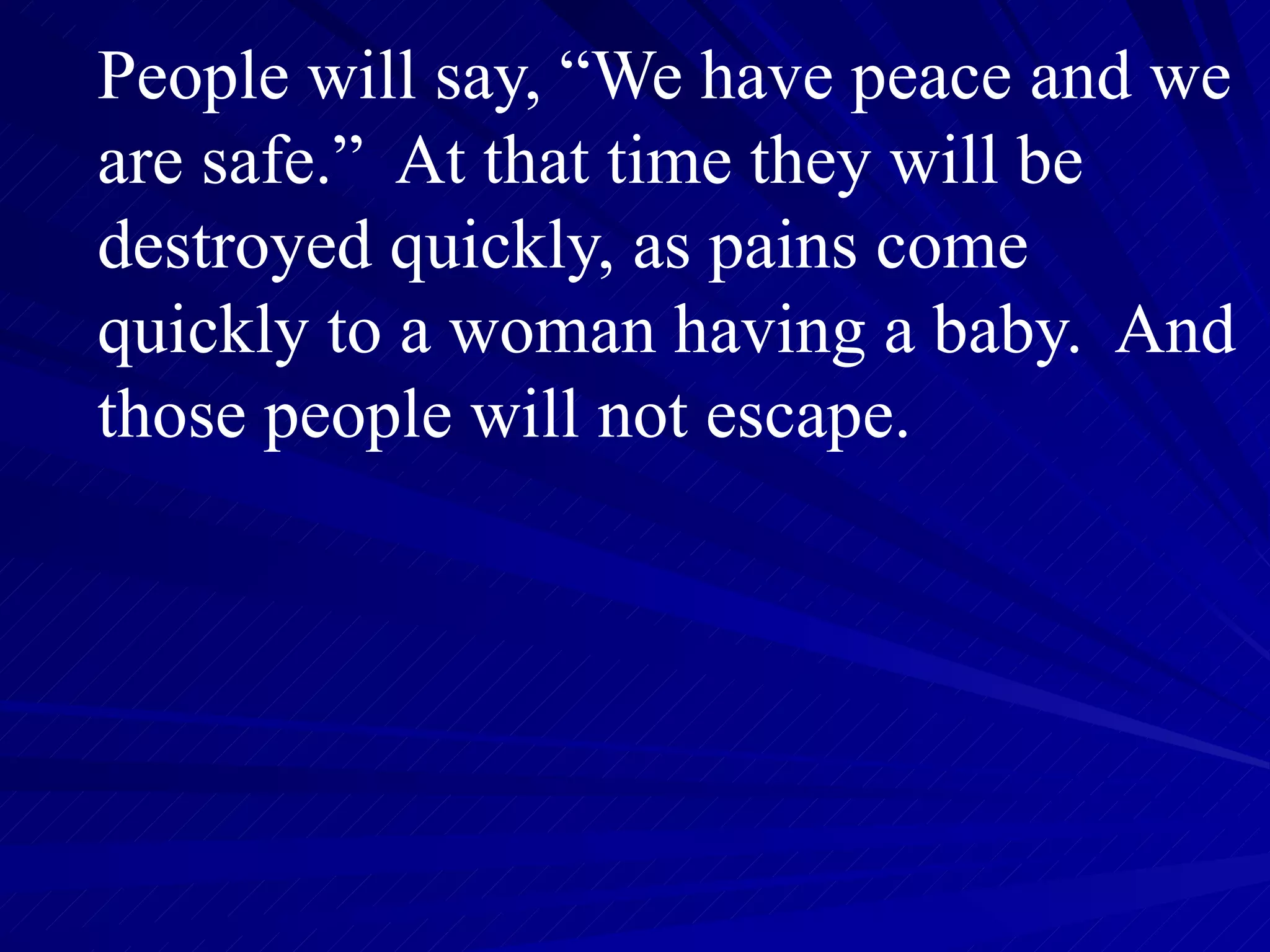 People will say, “We have peace and we are safe.”  At that time they will be destroyed quickly, as pains come quickly to a woman having a baby.  And those people will not escape.  