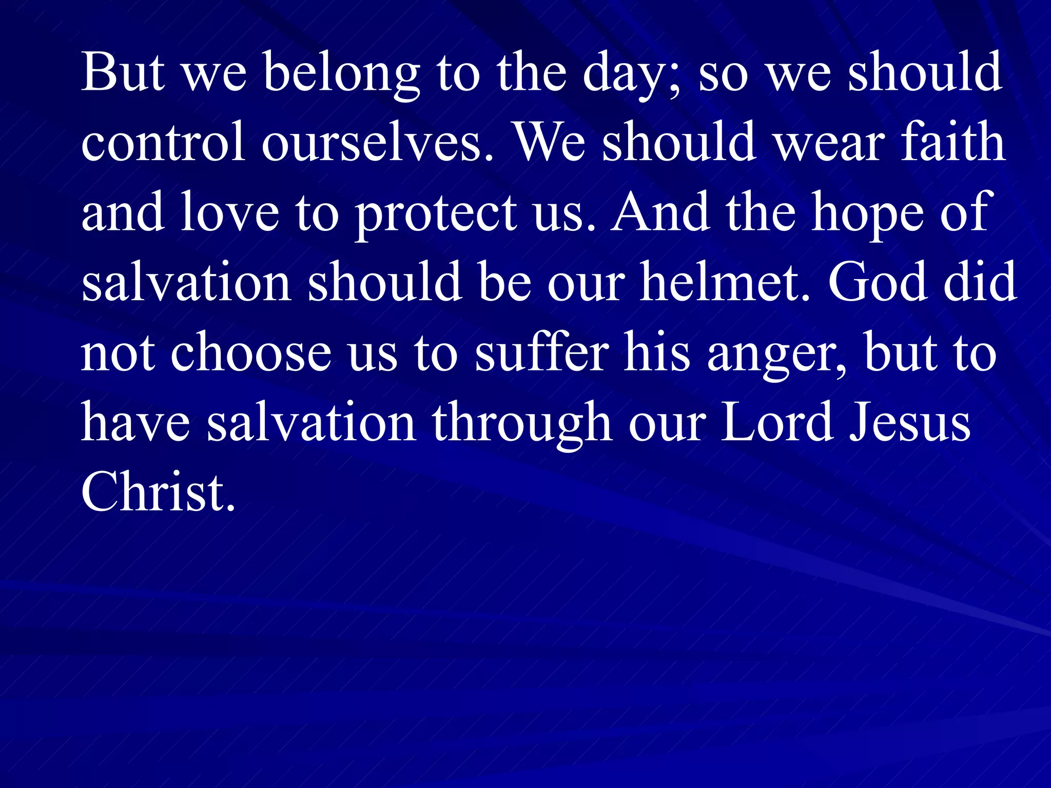But we belong to the day; so we should control ourselves. We should wear faith and love to protect us. And the hope of salvation should be our helmet. God did not choose us to suffer his anger, but to have salvation through our Lord Jesus Christ.  