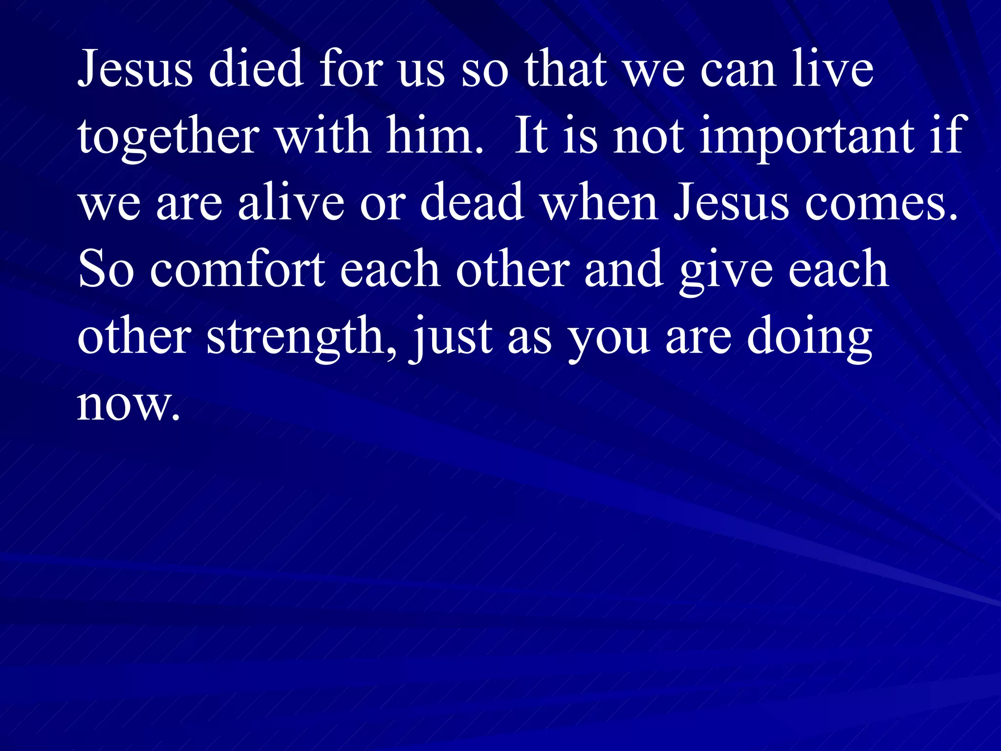 Jesus died for us so that we can live together with him.  It is not important if we are alive or dead when Jesus comes.  So comfort each other and give each other strength, just as you are doing now. 