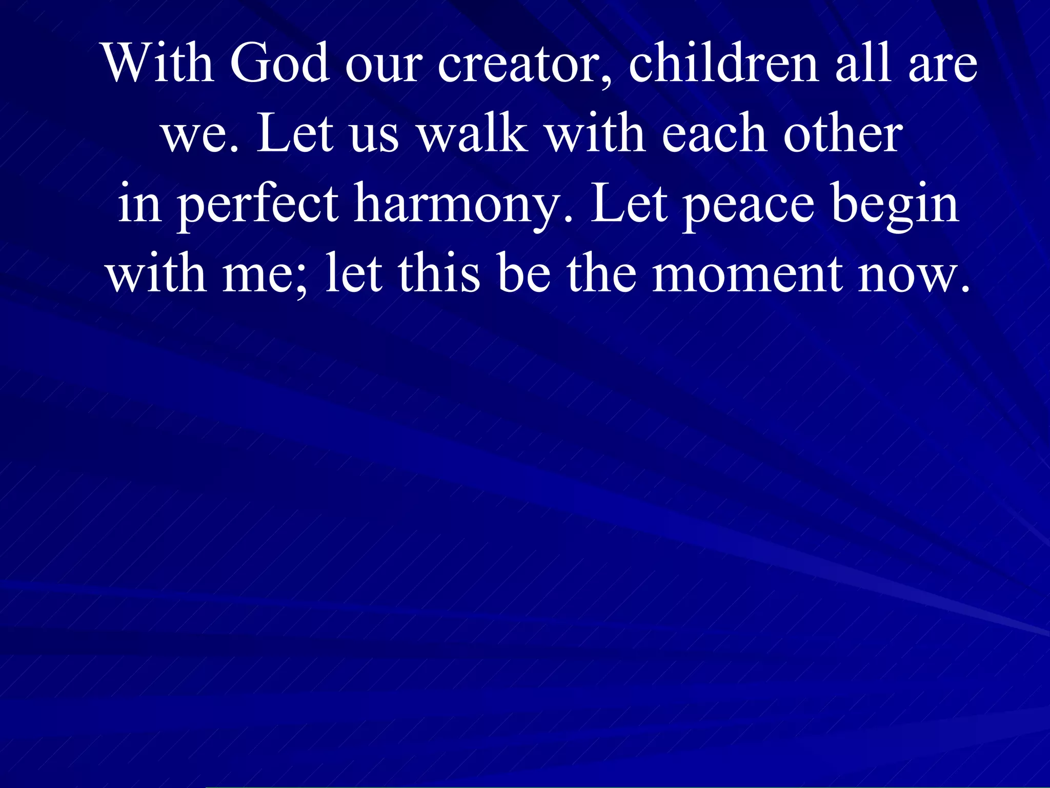 With God our creator, children all are we. Let us walk with each other  in perfect harmony. Let peace begin with me; let this be the moment now. 