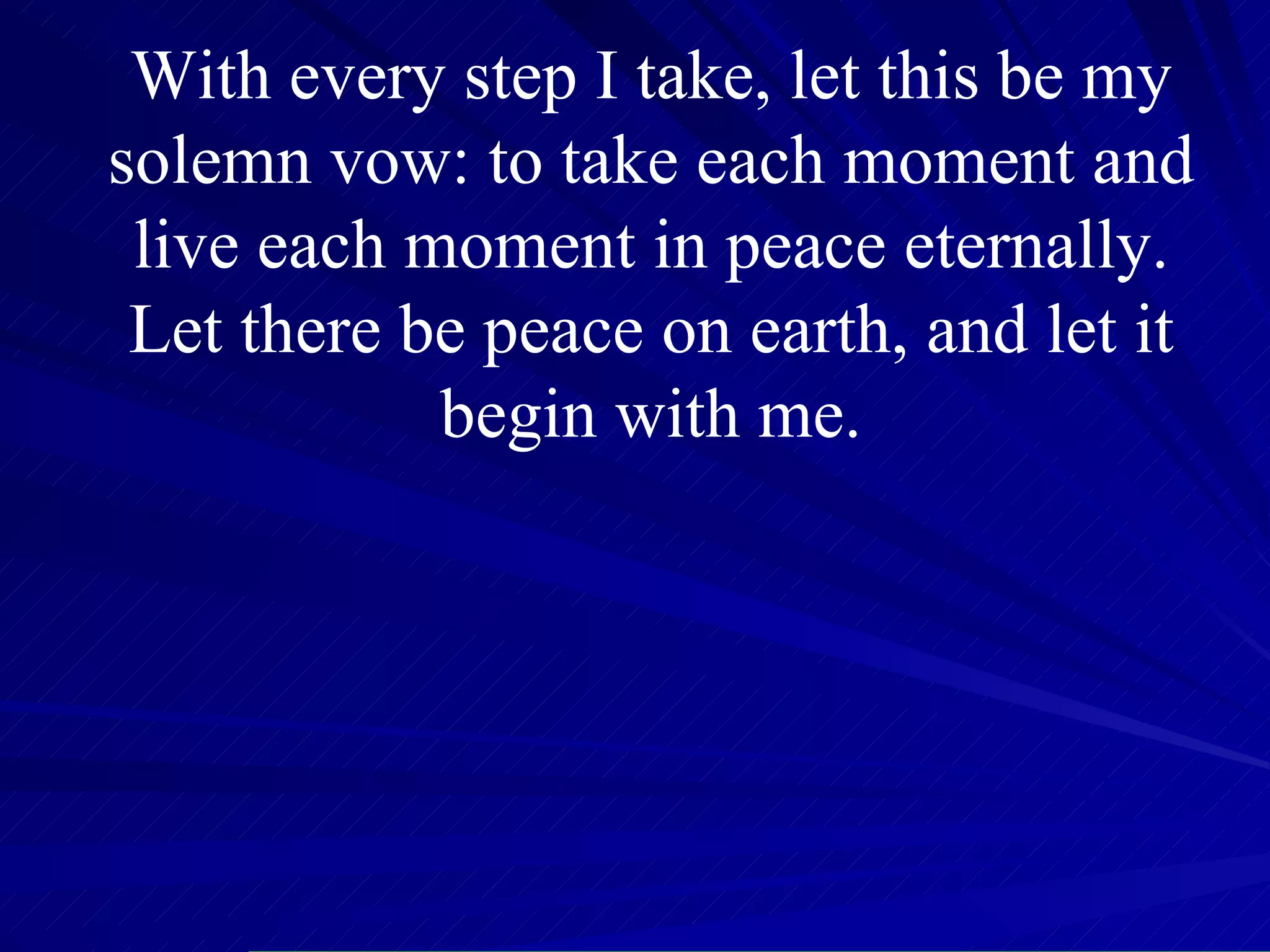 With every step I take, let this be my solemn vow: to take each moment and live each moment in peace eternally. Let there be peace on earth, and let it begin with me. 