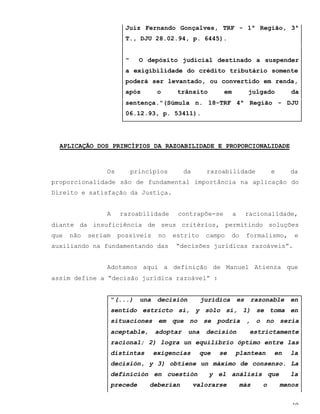 10
Juiz Fernando Gonçalves, TRF - 1ª Região, 3ª
T., DJU 28.02.94, p. 6445).
" O depósito judicial destinado a suspender
a exigibilidade do crédito tributário somente
poderá ser levantado, ou convertido em renda,
após o trânsito em julgado da
sentença."(Súmula n. 18-TRF 4ª Região - DJU
06.12.93, p. 53411).
APLICAÇÃO DOS PRINCÍPIOS DA RAZOABILIDADE E PROPORCIONALIDADE
Os princípios da razoabilidade e da
proporcionalidade são de fundamental importância na aplicação do
Direito e satisfação da Justiça.
A razoabilidade contrapõe-se a racionalidade,
diante da insuficiência de seus critérios, permitindo soluções
que não seriam possíveis no estrito campo do formalismo, e
auxiliando na fundamentando das “decisões jurídicas razoáveis”.
Adotamos aqui a definição de Manuel Atienza que
assim define a “decisão jurídica razoável” :
“(...) una decisión jurídica es razonable en
sentido estricto si, y sólo si, 1) se toma en
situaciones em que no se podría , o no seria
aceptable, adoptar una decisión estrictamente
racional; 2) logra un equilibrio óptimo entre las
distintas exigencias que se plantean en la
decisión, y 3) obtiene un máximo de consenso. La
definición en cuestión y el análisis que la
precede deberían valorarse más o menos
 