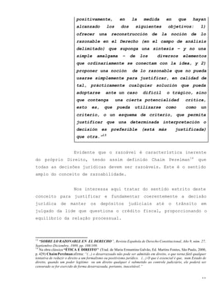 11
positivamente, en la medida en que hayan
alcanzado los dos siguientes objetivos: 1)
ofrecer una reconstrucción de la noción de lo
razonable en el Derecho (en el campo de análisis
delimitado) que suponga una síntesis – y no una
simple amalgama – de los diversos elementos
que ordinariamente se conectam con la idea, y 2)
proponer una noción de lo razonable que no pueda
usarse simplemente para justificar, en calidad de
tal, prácticamente cualquier solución que pueda
adoptarse ante un caso difícil o trágico, sino
que contenga una cierta potencialidad critíca,
esto es, que pueda utilizarse como como un
criterio, o un esquema de criterio, que permita
justificar que una determinada interpretación o
decisión es preferible (está más justificada)
que otra.”13
Evidente que o razoável é característica inerente
do próprio Direito, tendo assim definido Chaim Perelman14
que
todas as decisões jurídicas devem ser razoáveis. Este é o sentido
amplo do conceito de razoabilidade.
Nos interessa aqui tratar do sentido estrito deste
conceito para justificar e fundamentar coerentemente a decisão
jurídica de manter os depósitos judiciais até o trânsito em
julgado da lide que questiona o crédito fiscal, proporcionando o
equilíbrio da relação processual.
13
“SOBRE LO RAZONABLE EN EL DERECHO”, Revista Española de Derecho Constitucional, Año 9, núm. 27,
Septiembre-Diciembre, 1989, pp. 108/109.
14
Na obra clássica “ÉTICA E DIREITO’’ (Trad. de Maria Ermantina Galvão, Ed. Martins Fontes, São Paulo, 2000,
p. 429) ChaimPerelman afirma: “(...) o desarrazoado não pode ser admitido em direito, o que torna fútil qualquer
tentativa de reduzir o direito a um formalismo ou positivismo jurídico. (...) O que é essencial é que, num Estado de
direito, quando um poder legítimo ou um direito qualquer é submetido ao controle judiciário, ele poderá ser
censurado se for exercido de forma desarrazoada, portanto, inaceitável.”
 