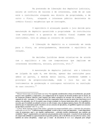 12
Na pretensão de liberação dos depósitos judiciais,
existe um conflito de valores e de interesses, onde de um lado
está o contribuinte alegando seu direito de propriedade, e de
outro o Fisco, alegando o interesse público decorrente do
crédito fiscal: exigências que se contrapõe.
O equilíbrio é alcançado quando o juiz decide pela
manutenção do depósito garantindo a propriedade do contribuinte
(com restrições) e a garantia do crédito fiscal (também com
restrições). Isto se adequa ao conceito de razoável.
A liberação do depósito ou a conversão em renda
para o Fisco, se antecipadamente, desatende o equilíbrio da
relação.
As decisões jurídicas devem orientar-se de acordo
com o equilíbrio e não com compromissos que implicam em
interesses (econômicos, sociais, políticos, etc).15
A manutenção do depósito judicial até o trânsito
em julgado da ação é, sem dúvida, apesar das restrições para
ambos as partes, a medida menos lesiva, atendendo também o
princípio da proporcionalidade, onde o juiz faz uso de
instrumentos de ponderação e contrapeso valorativo na resolução
do caso concreto.16
15
Manuel Atienza trata com propriedade este tema: “La segunda consideración se basa en la distinción que puede
trazarse entre equilibrio y compromiso, y la configuración de los órganos de decisión jurídicos (por lo menos, de
las instancias jurídicas clásicas) como órganos que deben orientarse de acuerdo con el primero y no con el
segundo de estos conceptos. (...) Para que exista un compromiso basta con que las partes que intervienen en el
mismo o los afectados por él lo acepten como el mejo resultado (o el menos malo) para ellos; en el equilibrio se
necesita que el resultado sea además correcto: no sólo el mejor, sino, de alguna manera, bueno. Por ello también,
mientras que el compromiso puede vincularse con un consenso de tipo fáctico, el equilibrio requiere un consenso
de tipo ideal o racional.” (Ob. Cit., p. 102).
16
O Prof. Willis Santiago Guerra Filho define o princípio da proporcionalidade como o “princípio dos princípios,
explicando em seu livro: “A idéia de proporcionalidade revela-se não só como um importante – o mais importante,
como já propusemos aqui e em seguida reafirmaremos – princípio jurídico fundamental, mas também um
verdadeiro “topos” argumentativo, ao expressar um pensamento aceito como justo e razoável de um modo geral,
de comprovada utilidade no equacionamento de questões práticas, não só do Direito em seus diversos ramos, como
também em outras disciplinas, sempre que se tratar da descoberta do meio mais adequado para atingir
 