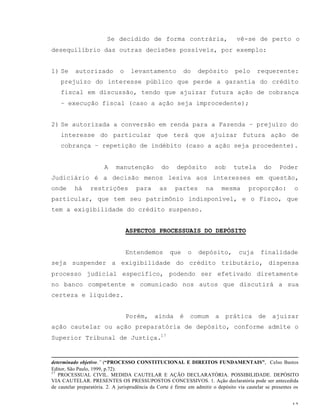 13
Se decidido de forma contrária, vê-se de perto o
desequilíbrio das outras decisões possíveis, por exemplo:
1) Se autorizado o levantamento do depósito pelo requerente:
prejuízo do interesse público que perde a garantia do crédito
fiscal em discussão, tendo que ajuizar futura ação de cobrança
– execução fiscal (caso a ação seja improcedente);
2) Se autorizada a conversão em renda para a Fazenda – prejuízo do
interesse do particular que terá que ajuizar futura ação de
cobrança – repetição de indébito (caso a ação seja procedente).
A manutenção do depósito sob tutela do Poder
Judiciário é a decisão menos lesiva aos interesses em questão,
onde há restrições para as partes na mesma proporção: o
particular, que tem seu patrimônio indisponível, e o Fisco, que
tem a exigibilidade do crédito suspenso.
ASPECTOS PROCESSUAIS DO DEPÓSITO
Entendemos que o depósito, cuja finalidade
seja suspender a exigibilidade do crédito tributário, dispensa
processo judicial específico, podendo ser efetivado diretamente
no banco competente e comunicado nos autos que discutirá a sua
certeza e liquidez.
Porém, ainda é comum a prática de ajuizar
ação cautelar ou ação preparatória de depósito, conforme admite o
Superior Tribunal de Justiça.17
determinado objetivo.” (“PROCESSO CONSTITUCIONAL E DIREITOS FUNDAMENTAIS”, Celso Bastos
Editor, São Paulo, 1999, p.72).
17
PROCESSUAL CIVIL. MEDIDA CAUTELAR E AÇÃO DECLARATÓRIA. POSSIBILIDADE. DEPÓSITO
VIA CAUTELAR. PRESENTES OS PRESSUPOSTOS CONCESSIVOS. 1. Ação declaratória pode ser antecedida
de cautelar preparatória. 2. A jurisprudência da Corte é firme em admitir o depósito via cautelar se presentes os
 