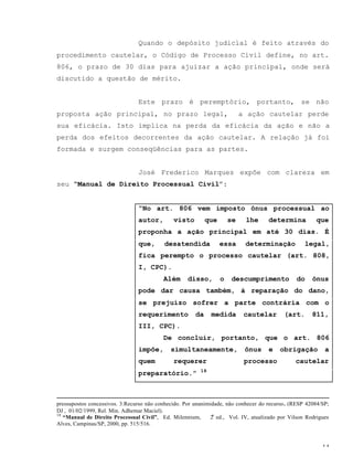 14
Quando o depósito judicial é feito através do
procedimento cautelar, o Código de Processo Civil define, no art.
806, o prazo de 30 dias para ajuizar a ação principal, onde será
discutido a questão de mérito.
Este prazo é peremptório, portanto, se não
proposta ação principal, no prazo legal, a ação cautelar perde
sua eficácia. Isto implica na perda da eficácia da ação e não a
perda dos efeitos decorrentes da ação cautelar. A relação já foi
formada e surgem conseqüências para as partes.
José Frederico Marques expôe com clareza em
seu “Manual de Direito Processual Civil”:
“No art. 806 vem imposto ônus processual ao
autor, visto que se lhe determina que
proponha a ação principal em até 30 dias. É
que, desatendida essa determinação legal,
fica perempto o processo cautelar (art. 808,
I, CPC).
Além disso, o descumprimento do ônus
pode dar causa também, à reparação do dano,
se prejuízo sofrer a parte contrária com o
requerimento da medida cautelar (art. 811,
III, CPC).
De concluir, portanto, que o art. 806
impõe, simultaneamente, ônus e obrigação a
quem requerer processo cautelar
preparatório.” 18
pressupostos concessivos. 3.Recurso não conhecido. Por unanimidade, não conhecer do recurso. (RESP 42084/SP;
DJ , 01/02/1999, Rel. Min. Adhemar Maciel).
18
“Manual de Direito Processual Civil”, Ed. Milennium, 2a
ed., Vol. IV, atualizado por Vilson Rodrigues
Alves, Campinas/SP, 2000, pp. 515/516.
 