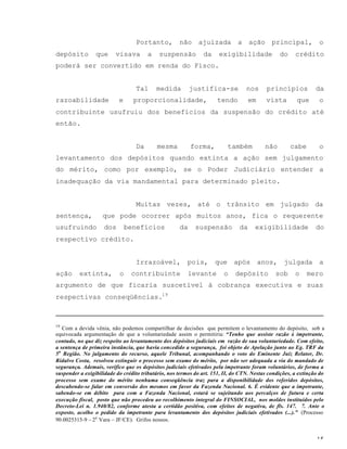 15
Portanto, não ajuizada a ação principal, o
depósito que visava a suspensão da exigibilidade do crédito
poderá ser convertido em renda do Fisco.
Tal medida justifica-se nos princípios da
razoabilidade e proporcionalidade, tendo em vista que o
contribuinte usufruiu dos benefícios da suspensão do crédito até
então.
Da mesma forma, também não cabe o
levantamento dos depósitos quando extinta a ação sem julgamento
do mérito, como por exemplo, se o Poder Judiciário entender a
inadequação da via mandamental para determinado pleito.
Muitas vezes, até o trânsito em julgado da
sentença, que pode ocorrer após muitos anos, fica o requerente
usufruindo dos benefícios da suspensão da exigibilidade do
respectivo crédito.
Irrazoável, pois, que após anos, julgada a
ação extinta, o contribuinte levante o depósito sob o mero
argumento de que ficaria suscetível à cobrança executiva e suas
respectivas conseqüências.19
19
Com a devida vênia, não podemos compartilhar de decisões que permitem o levantamento do depósito, sob a
equivocada argumentação de que a voluntariedade assim o permitiria: “Tenho que assiste razão à impetrante,
contudo, no que diz respeito ao levantamento dos depósitos judiciais em razão de sua voluntariedade. Com efeito,
a sentença de primeira instância, que havia concedido a segurança, foi objeto de Apelação junto ao Eg. TRF da
5a
Região. No julgamento do recurso, aquele Tribunal, acompanhando o voto do Eminente Juiz Relator, Dr.
Ridalvo Costa, resolveu extinguir o processo sem exame do mérito, por não ser adequada a via do mandado de
segurança. Ademais, verifico que os depósitos judiciais efetivados pela impetrante foram voluntários, de forma a
suspender a exigibilidade do crédito tributário, nos termos do art. 151, II, do CTN. Nestas condições, a extinção do
processo sem exame do mérito nenhuma conseqüência traz para a disponibilidade dos referidos depósitos,
descabendo-se falar em conversão dos mesmos em favor da Fazenda Nacional. 6. É evidente que a impetrante,
sabendo-se em débito para com a Fazenda Nacional, estará se sujeitando aos percalços de futura e certa
execução fiscal, posto que não procedeu ao recolhimento integral do FINSOCIAL, nos moldes instituídos pelo
Decreto-Lei n. 1.940/82, conforme atesta a certidão positiva, com efeitos de negativa, de fls. 147. 7. Ante o
exposto, acolho o pedido da impetrante para levantamento dos depósitos judiciais efetivados (...).” (Processo
90.0025315-9 – 2a
Vara – JF/CE). Grifos nossos.
 