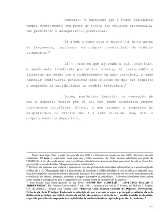 16
Destarte, é imperioso que o Poder Judiciário
cumpra efetivamente seu poder de tutela das relações processuais,
não permitindo o desequilíbrio processual.
Há ainda o caso onde o depósito é feito antes
do lançamento, implicando na própria constituição do crédito
tributário.20
Já no caso em que ajuizada a ação principal,
e sendo esta indeferida por vícios formais, há jurisprudência
afirmando que mesmo com o indeferimento da ação principal, a ação
cautelar continuaria produzindo seus efeitos no que diz respeito
a suspensão da exigibilidade do crédito tributário.21
Porém, preferimos insistir na concepção de
que o depósito existe por si só, não sendo necessário sequer
provimentos cautelares. Afinal, o que garante a suspensão da
exigibilidade do crédito não é a ação cautelar, mas, sim, o
próprio montante depositado.
Neste caso específico, a ação foi ajuizada em 1990 e o trânsito em julgado no ano 2000. Portanto, durante
exatamente 10 anos, a requerente ficou com seu crédito suspenso. Ao final, mesmo admitindo que parte do
FINSOCIAL é devido, ainda assim, autoriza o Poder Judiciário o levantamento deste percentual devido ao Fisco. Eis
um exemplo claro de decisões “desproporcionais e irrazoáveis”.
20
Partimos da premissa que embora o lançamento seja ato privativo da autoridade administrativa, a constituição do
crédito não o é . O lançamento não é a única forma de constituir o crédito tributário e isto se aplica ao presente caso,
onde há o depósito judicial de tributos ainda não lançados. Este depósito corresponde ao início do procedimento de
constituição do crédito, evitando, inclusive, a alegativa posterior de decadência. A doutrina dominante ainda adota
como dogma a concepção de que o lançamento seja a única forma de constituição do crédito.
21
Reis Friede trata desta questão na seu livro “DEPÓSITOS JUDICIAIS – ASPECTOS FISCAIS E
TRIBUTÁRIOS”, Ed. Forense Universitária, 1a
ed., 1994 - citando a decisão da 3a
Turma, do TRF da 1a
Região,
DJU de 20.08.92, Relator Juiz Vicente Leal: “Processo Civil. Medida Cautelar de Depósito. Deferimento.
Extinção da Ação Principal. Inobstante o princípio de que o acessório segue o principal, a extinção da ação
declaratória principal, por indeferimento da inicial, não acarreta a extinção de medida cautelar de depósito,
requerida para fins de suspensão da exigibilidade de crédito tributário. Apelação provida. Ac. unânime.”
 