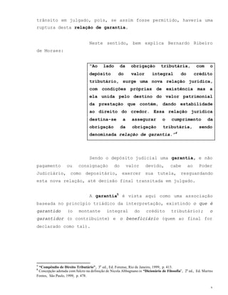 3
trânsito em julgado, pois, se assim fosse permitido, haveria uma
ruptura desta relação de garantia.
Neste sentido, bem explica Bernardo Ribeiro
de Moraes:
“Ao lado da obrigação tributária, com o
depósito do valor integral do crédito
tributário, surge uma nova relação jurídica,
com condições próprias de existência mas a
ela unida pelo destino do valor patrimonial
da prestação que contém, dando estabilidade
ao direito do credor. Essa relação jurídica
destina-se a assegurar o cumprimento da
obrigação da obrigação tributária, sendo
denominada relação de garantia.”4
Sendo o depósito judicial uma garantia, e não
pagamento ou consignação do valor devido, cabe ao Poder
Judiciário, como depositário, exercer sua tutela, resguardando
esta nova relação, até decisão final transitada em julgado.
A garantia5
é vista aqui como uma associação
baseada no princípio triádico da interpretação, existindo o que é
garantido (o montante integral do crédito tributário); o
garantidor (o contribuinte) e o beneficiário (quem ao final for
declarado como tal).
4
“Compêndio de Direito Tributário”, 3a
ed., Ed. Forense, Rio de Janeiro, 1999, p. 413.
5
Concepção adotada com fulcro na definição de Nicola Abbagnano in “Dicionário de Filosofia”, 2a
ed., Ed. Martns
Fontes, São Paulo, 1999, p. 478.
 