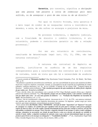 4
Garantia, por conceito, significa a obrigação
que uma pessoa tem perante a outra de indenizar pelo dano
sofrido, ou de assegurar o gozo de uma coisa ou de um direito.6
Tal qual no Direito Privado, esta garantia é
o meio legal do credor de se resguardar contra a insolvência do
devedor, e este, de não sofrer os encargos e prejuízos da mora.
No processo tributário, o depósito judicial,
com a finalidade de discutir o crédito tributário, é ato
voluntário, podendo o contribuinte garantir ou não a relação
processual.7
Por ser ato voluntário do contribuinte,
resultando de determinação legal (art. 151, II, CTN), não tem
natureza contratual.8
A natureza não contratual do depósito em
questão, justifica-se na ausência de um dos requisitos
indispensáveis para a caracterização dos contratos que é o acordo
de vontades, tendo em vista que não há a necessidade de anuência
6
Conceito extraído do “Dicionário Jurídico”, Org. Deoclesiano Tonieri Guimarães, 4a
ed, Ed. Rideel, São Paulo,
2000, p. 85.
7
Ressaltamos a questão da conveniência do contribuinte, que tem a possibilidade de ajuizar ação anulatória de débito
fiscal sem o respectivo depósito, assumindo, contudo, as conseqüências da não suspensão da exigibilidade do crédito
tributário, conforme determina o art. 38, da Lei 6.830/80. A Súmula 247 do extinto TFR – Tribunal Federal de
Recursos - também assim já afirmava: “Não constitui pressuposto da ação anulatória do débito fiscal o depósito
de que cuida o art. 38, da Lei n. 6.830/80”.
8
Com a devida vênia, não concordamos com a posição do Prof. Hugo Machado quando afirma que o depósito
judicial tem natureza contratual: “(...) Não depósito, porque este em sentido próprio, é um contrato. Contrato que
tem por objeto uma coisa – no caso uma quantia em dinheiro.” (in “Extinção dos Depósitos na Garantia do
Juízo”, Revista Dialética, n.41, p. 13).
Porém, o fato de considerarmos o depósito judicial, decorrente do art. 151, II, do CTN, sem natureza contratual,
não significa que não tenham outros depósitos decorrentes de contratos. Os depósitos podem surgir por vários
motivos, quer sejam contratuais, extracontratuais ou mesmo forçados.
Neste sentido define De Plácido e Silva: “DEPÓSITO – derivado do latim “ depositum”, de “deponere” (na ação
de consignar ou confiar), em sentido lato quer significar todo ato pelo qual se entrega a uma pessoa qualquer
espécie de bem ou valor, ou se lhe confia a guarda determinada pessoa, para que consigo a conserve, até que lhe
seja pedida a restituição ou entrega. Neste conceito, o depósito entende-se ato, porque se refere a toda e qualquer
entrega, voluntária ou necessária, em virtude da qual ficará a coisa ou a pessoa sob guarda ou custódia de
outrem. E tanto define o depósito resultante de contrato, como o que se faz por determinação legal, ou o que se
promove para livrar-se de encargos ou obrigações” ( “Vocabulário Jurídico” , 17a
ed., Atualizadores Nagib Slabi
Filho e Geraldo Magela Alves, Ed. Forense, Rio de Janeiro, 2000, p..253).
 