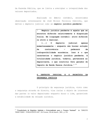 5
da Fazenda Pública, que se limita a averigüar a integralidade dos
valores depositados.
Analisado no âmbito contábil, encontramos
observação interessante de José Wilson Ferreira Sobrinho, que
define o depósito judicial como um negócio jurídico pendente:
“ Negócio jurídico pendente é aquele que se
encontra diferido relativamente à disposição
física. Em linguagem contábil: ativo diferido
ou ativo a realizar.
(...) O depósito judicial apenas
momentaneamente – enquanto não houver solução
da controvérsia – padecerá de
indisponibilidade econômica. Isso é o que
caracteriza o negócio jurídico pendente. A
titularidade jurídica, todavia, pertencerá ao
depositante, o que constitui fato gerador do
Imposto de Renda Pessoa Jurídica.” 9
O DEPÓSITO JUDICIAL E O PRINCÍPIO DA
SEGURANÇA JURÍDICA
O princípio da segurança jurídica, visto como
a segurança através do Direito, visa isolar o objeto de interesse
das partes (o valor depositado) enquanto durar a lide, garantindo
a estabilidade da relação jurídica.
9
“Transferência de Depósitos Judiciais e Extra-judiciais para o Tesouro Nacional” in “DIREITO
TRIBUTÁRIO – TEMAS PONTUAIS”, Ed. Forense, Rio de Janeiro , 2001, p. 158.
 