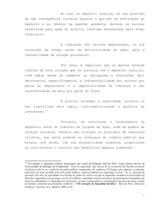 6
No caso do depósito judicial há uma previsão
de uma conseqüência jurídica durante o período da efetivação do
depósito e ao término da questão pendente, devendo os valores
reverterem para quem de direito, conforme determinado pelo Poder
Judiciário.
A liberação dos valores depositados, ou sua
conversão em renda, antes da definitividade da ação, gera a
instabilidade da relação processual.
Por isso, é imperioso que as partes estejam
cientes da nova relação que se instaura com o depósito judicial,
onde ambas devem se submeter as obrigações e restrições dali
decorrentes, especificamente, a indisponibilidade dos valores por
parte do depositante e a impossibilidade de cobrança e não
caracterização da mora por parte do Fisco.
É preciso entender a seguridade jurídica no
seu significado mais amplo, instrumentalizando a garantia de
interesses.10
Portanto, se autorizado o levantamento do
depósito, antes do trânsito em julgado da ação, além da quebra da
relação jurídica, haveria uma violação ao princípio da segurança
jurídica, que seria argüida no interesse do crédito público que
estava, até então, com sua exigibilidade suspensa, propiciando
ao contribuinte o usufruto dos benefícios daquela suspensão.
10
Em relação a segurança jurídica, destacamos um trecho da brilhante obra do Prof. Cesar Garcia Novoa, da
Universidade de Santiago de Compostela: “Pero la seguridad que deriva de la existencia del Estado no puede
localizarse sólo en su condición de poder público componedor de conflictos. El Estado, que adquiere su máxima
expresión en tanto juridificación del poder público, expresa también la seguridad a través de su función de
garantía. Por ello, la seguridade en el Estado no podrá ser outra cosa que la seguridad mediante la positividad del
Derecho: seguridad, por una parte, previa al conflicto, entendida como la existencia de instrumentos tuteladores de
intereses individuales. Y seguridad, por otra parte, en tanto componedora y armonizadora de tales intereses cuando
los mismos colisionen en eventuales conflictos.” (“El concepto de Seguridad Juridica”, Marcail Pons, Ediciones
Jurídicas y Sociales, S.A., Madrid, 2000, p.23).
 