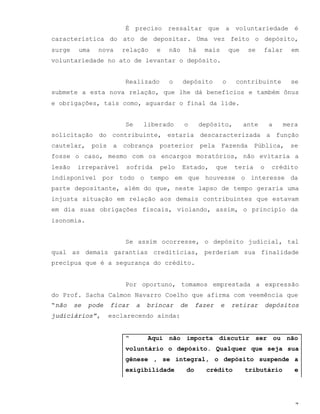 7
É preciso ressaltar que a voluntariedade é
característica do ato de depositar. Uma vez feito o depósito,
surge uma nova relação e não há mais que se falar em
voluntariedade no ato de levantar o depósito.
Realizado o depósito o contribuinte se
submete a esta nova relação, que lhe dá benefícios e também ônus
e obrigações, tais como, aguardar o final da lide.
Se liberado o depósito, ante a mera
solicitação do contribuinte, estaria descaracterizada a função
cautelar, pois a cobrança posterior pela Fazenda Pública, se
fosse o caso, mesmo com os encargos moratórios, não evitaria a
lesão irreparável sofrida pelo Estado, que teria o crédito
indisponível por todo o tempo em que houvesse o interesse da
parte depositante, além do que, neste lapso de tempo geraria uma
injusta situação em relação aos demais contribuintes que estavam
em dia suas obrigações fiscais, violando, assim, o princípio da
isonomia.
Se assim ocorresse, o depósito judicial, tal
qual as demais garantias creditícias, perderiam sua finalidade
precípua que é a segurança do crédito.
Por oportuno, tomamos emprestada a expressão
do Prof. Sacha Calmon Navarro Coelho que afirma com veemência que
“não se pode ficar a brincar de fazer e retirar depósitos
judiciários”, esclarecendo ainda:
“ Aqui não importa discutir ser ou não
voluntário o depósito. Qualquer que seja sua
gênese , se integral, o depósito suspende a
exigibilidade do crédito tributário e
 