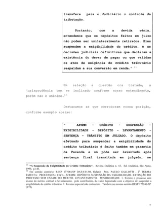 8
transfere para o Judiciário o controle da
tributação.
Portanto, com a devida vênia,
entendemos que os depósitos feitos em juízo
não podem ser unilateralmente retirados. Eles
suspendem a exigibilidade do crédito, e as
decisões judiciais definitivas que declaram a
existência do dever de pagar ou que validam
os atos de exigência do crédito tributário
respaldam a sua conversão em renda.” 11
Em relação a questão ora tratada, a
jurisprudência tem se inclinado conforme nosso entendimento,
porém não é unânime.12
Destacamos as que corroboram nossa posição,
conforme exemplo abaixo:
" AFRMM - CRÉDITO - SUSPENSÃO -
EXIGIBILIDADE - DEPÓSITO - LEVANTAMENTO -
SENTENÇA - TRÂNSITO EM JULGADO. O depósito
efetuado para suspender a exigibilidade do
crédito tributário é feito também em garantia
da Fazenda e só pode ser levantado após
sentença final transitada em julgado, se
11
“A Suspensão da Exigibilidade do Crédito Tributário”, Revista Dialética n. 43, Ed. Dialética, São Paulo,
1999, p.146.
12
Em sentido contrário: RESP 177684/SP DATA:01/08, Relator Min. PAULO GALLOTTI , 2a
TURMA
EMENTA: PROCESSUAL CIVIL. AFRMM. DEPÓSITO. SUSPENSÃO DA EXIGIBILIDADE. EXTINÇÃO DO
PROCESSO SEM EXAME DO MÉRITO. LEVANTAMENTO. POSSIBILIDADE. 1. Extinto o processo sem
exame do mérito, cabível o levantamento, pelo contribuinte, do valor depositado com o objetivo de suspender a
exigibilidade do crédito tributário. 2. Recurso especial não conhecido. Também no mesmo sentido RESP 177940-SP
(STJ).
 