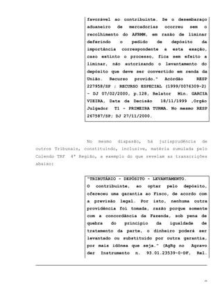 9
favorável ao contribuinte. Se o desembaraço
aduaneiro de mercadorias ocorreu sem o
recolhimento do AFRMM, em razão de liminar
deferindo o pedido de depósito da
importância correspondente a esta exação,
caso extinto o processo, fica sem efeito a
liminar, não autorizando o levantamento do
depósito que deve ser convertido em renda da
União. Recurso provido." Acórdão RESP
227958/SP ; RECURSO ESPECIAL (1999/0076309-2)
- DJ 07/02/2000, p.128, Relator Min. GARCIA
VIEIRA, Data da Decisão 18/11/1999 ,Orgão
Julgador T1 - PRIMEIRA TURMA. No mesmo RESP
267587/SP; DJ 27/11/2000.
No mesmo diapasão, há jurisprudência de
outros Tribunais, constituindo, inclusive, matéria sumulada pelo
Colendo TRF 4ª Região, a exemplo do que revelam as transcrições
abaixo:
"TRIBUTÁRIO - DEPÓSITO - LEVANTAMENTO.
O contribuinte, ao optar pelo depósito,
ofereceu uma garantia ao Fisco, de acordo com
a previsão legal. Por isto, nenhuma outra
providência foi tomada, razão porque somente
com a concordância da Fazenda, sob pena de
quebra do princípio da igualdade de
tratamento da parte, o dinheiro poderá ser
levantado ou substituído por outra garantia,
por mais idônea que seja." (AgRg no Agravo
der Instrumento n. 93.01.23539-0-DF, Rel.
 