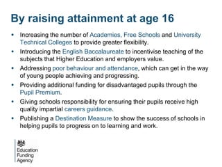 By raising attainment at age 16
 Increasing the number of Academies, Free Schools and University
  Technical Colleges to provide greater flexibility.
 Introducing the English Baccalaureate to incentivise teaching of the
  subjects that Higher Education and employers value.
 Addressing poor behaviour and attendance, which can get in the way
  of young people achieving and progressing.
 Providing additional funding for disadvantaged pupils through the
  Pupil Premium.
 Giving schools responsibility for ensuring their pupils receive high
  quality impartial careers guidance.
 Publishing a Destination Measure to show the success of schools in
  helping pupils to progress on to learning and work.
 