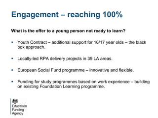 Engagement – reaching 100%
What is the offer to a young person not ready to learn?

 Youth Contract – additional support for 16/17 year olds – the black
  box approach.

 Locally-led RPA delivery projects in 39 LA areas.

 European Social Fund programme – innovative and flexible.

 Funding for study programmes based on work experience – building
  on existing Foundation Learning programme.
 