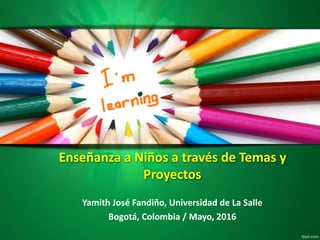 Enseñanza a Niños a través de Temas y
Proyectos
Yamith José Fandiño, Universidad de La Salle
Bogotá, Colombia / Mayo, 2016
 