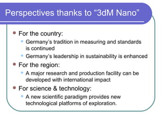 Perspectives thanks to “3dM Nano”
 For the country:
 Germany’s tradition in measuring and standards
is continued
 Germany’s leadership in sustainability is enhanced
 For the region:
 A major research and production facility can be
developed with international impact
 For science & technology:
 A new scientific paradigm provides new
technological platforms of exploration.
 
