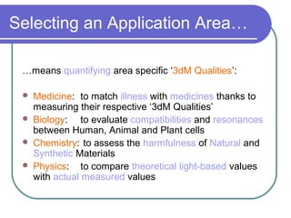 Selecting an Application Area…
…means quantifying area specific ‘3dM Qualities’:
 Medicine: to match illness with medicines thanks to
measuring their respective ‘3dM Qualities’
 Biology: to evaluate compatibilities and resonances
between Human, Animal and Plant cells
 Chemistry: to assess the harmfulness of Natural and
Synthetic Materials
 Physics: to compare theoretical light-based values
with actual measured values
 