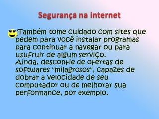 Segurança na internetTambém tome cuidado com sites que pedem para você instalar programas para continuar a navegar ou para usufruir de algum serviço. Ainda, desconfie de ofertas de softwares "milagrosos", capazes de dobrar a velocidade de seu computador ou de melhorar sua performance, por exemplo.