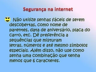 Segurança na internet Não utilize senhas fáceis de serem descobertas, como nome de parentes, data de aniversário, placa do carro, etc. Dê preferência a sequências que misturam letras, números e até mesmo símbolos especiais. Além disso, não use como senha uma combinação que tenha menos que 6 caracteres. 