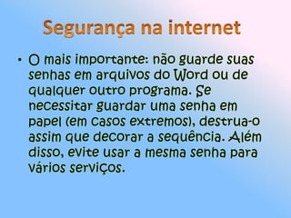O mais importante: não guarde suas senhas em arquivos do Word ou de qualquer outro programa. Se necessitar guardar uma senha em papel (em casos extremos), destrua-o assim que decorar a sequência. Além disso, evite usar a mesma senha para vários serviços.Segurança na internet