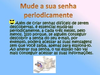         Além de criar senhas difíceis de serem descobertas, é essencial mudá-las periodicamente, a cada três meses, pelo menos. Isso porque, se alguém conseguir descobrir a senha do seu e-mail, por exemplo, poderá acessar as suas mensagens sem que você saiba, apenas para espioná-lo. Ao alterar sua senha, o tal espião não vai mais conseguir acessar as suas informações.Mude a sua senha periodicamente