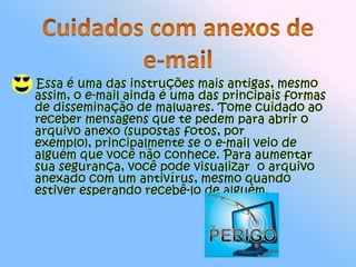     Essa é uma das instruções mais antigas, mesmo assim, o e-mail ainda é uma das principais formas de disseminação de malwares. Tome cuidado ao receber mensagens que te pedem para abrir o arquivo anexo (supostas fotos, por exemplo), principalmente se o e-mail veio de alguém que você não conhece. Para aumentar sua segurança, você pode visualizar  o arquivo anexado com um antivírus, mesmo quando estiver esperando recebê-lo de alguém.Cuidados com anexos de e-mail