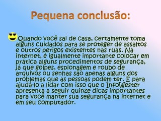 Pequena conclusão:Quando você sai de casa, certamente toma alguns cuidados para se proteger de assaltos e outros perigos existentes nas ruas. Na internet, é igualmente importante colocar em prática alguns procedimentos de segurança, já que golpes, espionagem e roubo de arquivos ou senhas são apenas alguns dos problemas que as pessoas podem ter. É para ajudá-lo a lidar com isso que o InfoWester apresenta a seguir quinze dicas importantes para você manter sua segurança na internet e em seu computador.