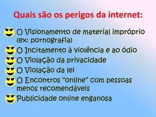 Quais são os perigos da internet:O Visionamento de material impróprio (ex: pornografia)O Incitamento à violência e ao ódioO Violação da privacidadeO Violação da leiO Encontros “online” com pessoas menos recomendáveisPublicidade online enganosa