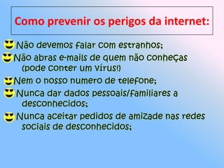 Como prevenir os perigos da internet:Não devemos falar com estranhos;Não abras e-mails de quem não conheças (pode conter um vírus!)Nem o nosso numero de telefone; Nunca dar dados pessoais/familiares a desconhecidos; Nunca aceitar pedidos de amizade nas redes sociais de desconhecidos;