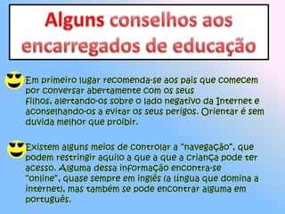 Alguns conselhos aos encarregados de educação Em primeiro lugar recomenda-se aos pais que comecem por conversar abertamente com os seus filhos, alertando-os sobre o lado negativo da Internet e aconselhando-os a evitar os seus perigos. Orientar é sem duvida melhor que proibir. Existem alguns meios de controlar a “navegação”, que podem restringir aquilo a que a que a criança pode ter acesso. Alguma dessa informação encontra-se “online”, quase sempre em inglês (a língua que domina a internet), mas também se pode encontrar alguma em português. 
