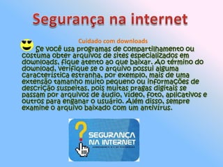 Segurança na internetCuidado com downloads       Se você usa programas de compartilhamento ou costuma obter arquivos de sites especializados em downloads, fique atento ao que baixar. Ao término do download, verifique se o arquivo possui alguma característica estranha, por exemplo, mais de uma extensão tamanho muito pequeno ou informações de descrição suspeitas, pois muitas pragas digitais se passam por arquivos de áudio, vídeo, foto, aplicativos e outros para enganar o usuário. Além disso, sempre examine o arquivo baixado com um antivírus. 