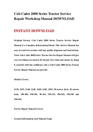Cub Cadet 2000 Series Tractor Service
Repair Workshop Manual DOWNLOAD
INSTANT DOWNLOAD
Original Factory Cub Cadet 2000 Series Tractor Service Repair
Manual is a Complete Informational Book. This Service Manual has
easy-to-read text sections with top quality diagrams and instructions.
Trust Cub Cadet 2000 Series Tractor Service Repair Manual will give
you everything you need to do the job. Save time and money by doing
it yourself, with the confidence only a Cub Cadet 2000 Series Tractor
Service Repair Manual can provide.
Models Covers:
2130, 2135, 2140, 2145, 2160, 2165, 2185, 38 mower deck, 42 mower
deck, 190-300, 190-301, 90-314, 190-315, 190-302, 190-303 and
190-304
Service Repair Manual Covers:
General Information And Manual Usage
 
