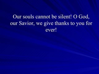 Our souls cannot be silent! O God, our Savior, we give thanks to you for ever! 