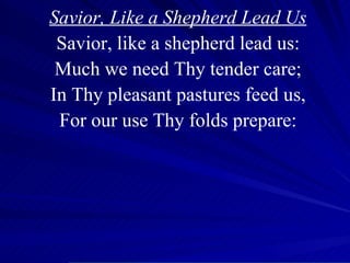 Savior, Like a Shepherd Lead Us Savior, like a shepherd lead us: Much we need Thy tender care; In Thy pleasant pastures feed us, For our use Thy folds prepare: 