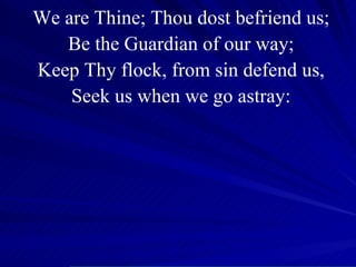 We are Thine; Thou dost befriend us; Be the Guardian of our way; Keep Thy flock, from sin defend us, Seek us when we go astray: 