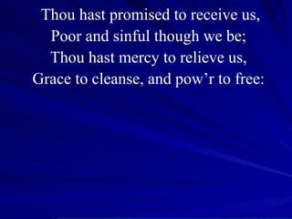 Thou hast promised to receive us, Poor and sinful though we be; Thou hast mercy to relieve us, Grace to cleanse, and pow’r to free: 