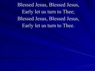 Blessed Jesus, Blessed Jesus, Early let us turn to Thee; Blessed Jesus, Blessed Jesus, Early let us turn to Thee. 