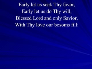 Early let us seek Thy favor, Early let us do Thy will; Blessed Lord and only Savior, With Thy love our bosoms fill: 