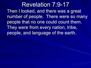 Revelation 7:9-17 Then I looked, and there was a great number of people.  There were so many people that no one could count them.  They were from every nation, tribe, people, and language of the earth.  