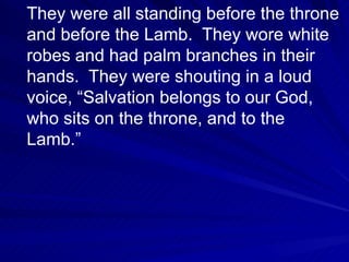 They were all standing before the throne and before the Lamb.  They wore white robes and had palm branches in their hands.  They were shouting in a loud voice, “Salvation belongs to our God, who sits on the throne, and to the Lamb.”  