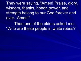 They were saying, “Amen! Praise, glory, wisdom, thanks, honor, power, and strength belong to our God forever and ever.  Amen!” Then one of the elders asked me, “Who are these people in white robes?  