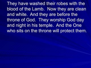 They have washed their robes with the blood of the Lamb.  Now they are clean and white.  And they are before the throne of God.  They worship God day and night in his temple.  And the One who sits on the throne will protect them.  