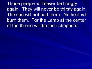 Those people will never be hungry again.  They will never be thirsty again.  The sun will not hurt them.  No heat will burn them.  For the Lamb at the center of the throne will be their shepherd.  